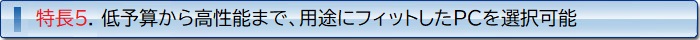 特徴5. 低予算から高性能まで、用途にフィットしたPCを選択可能